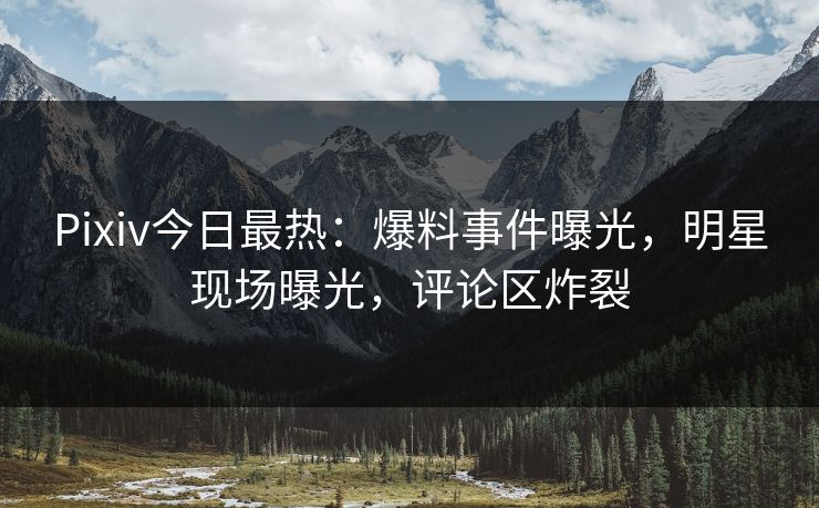 Pixiv今日最热：爆料事件曝光，明星现场曝光，评论区炸裂