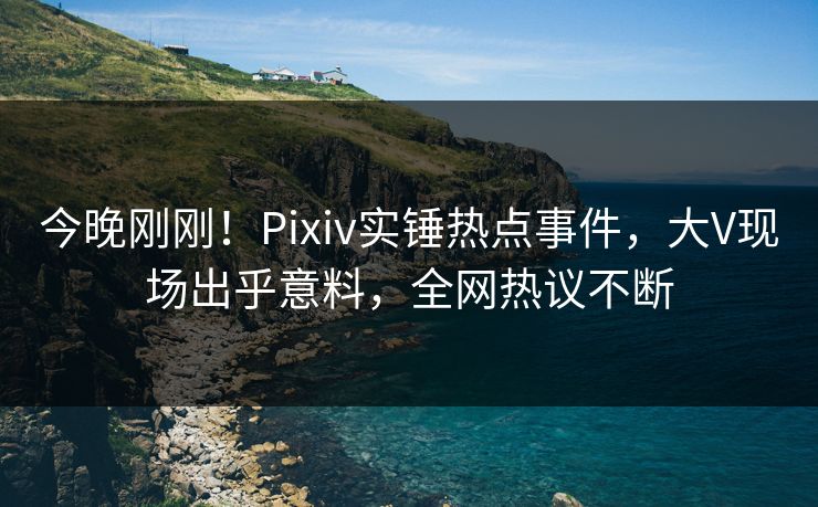 今晚刚刚！Pixiv实锤热点事件，大V现场出乎意料，全网热议不断