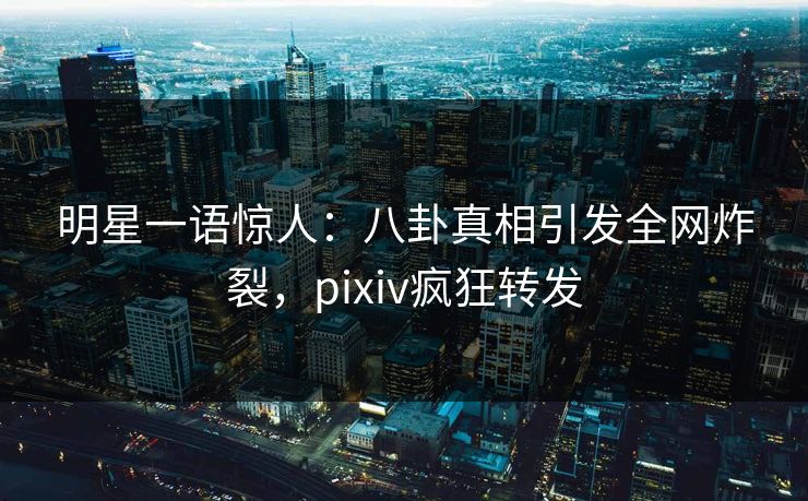 明星一语惊人：八卦真相引发全网炸裂，pixiv疯狂转发
