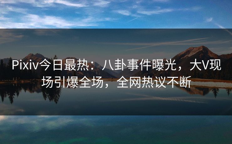 Pixiv今日最热：八卦事件曝光，大V现场引爆全场，全网热议不断