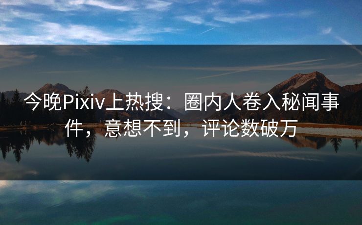 今晚Pixiv上热搜：圈内人卷入秘闻事件，意想不到，评论数破万