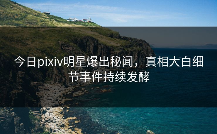 今日pixiv明星爆出秘闻，真相大白细节事件持续发酵