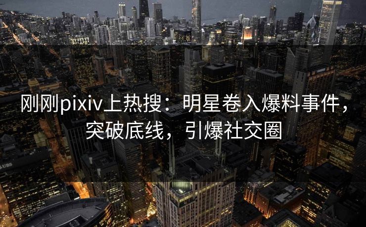 刚刚pixiv上热搜：明星卷入爆料事件，突破底线，引爆社交圈