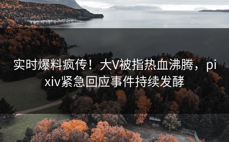 实时爆料疯传！大V被指热血沸腾，pixiv紧急回应事件持续发酵