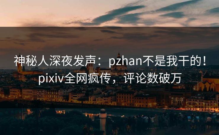 神秘人深夜发声：pzhan不是我干的！pixiv全网疯传，评论数破万