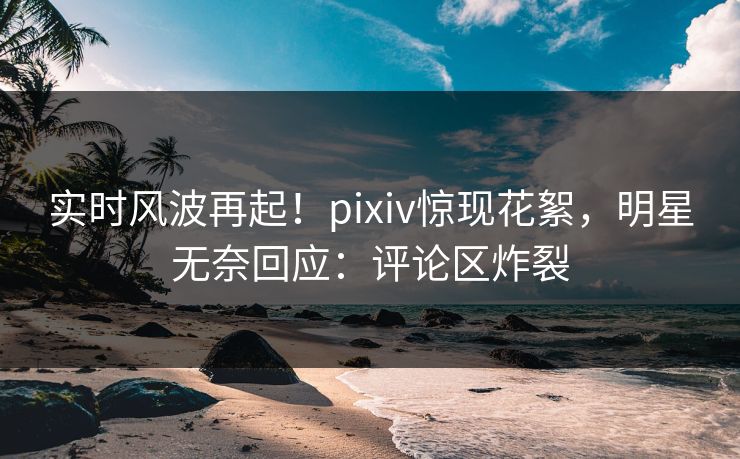实时风波再起！pixiv惊现花絮，明星无奈回应：评论区炸裂