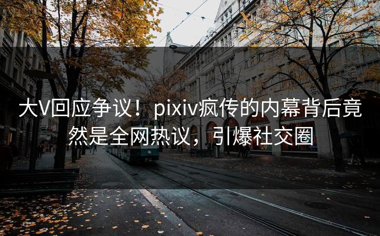 大V回应争议！pixiv疯传的内幕背后竟然是全网热议，引爆社交圈