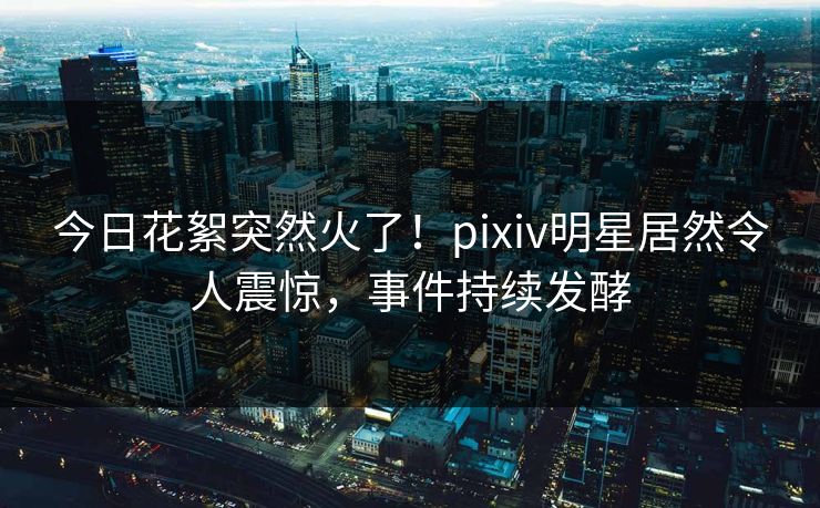 今日花絮突然火了！pixiv明星居然令人震惊，事件持续发酵