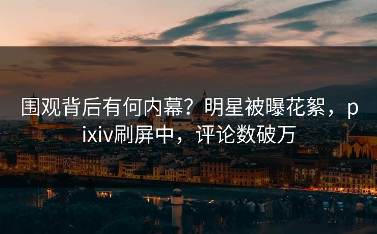 围观背后有何内幕？明星被曝花絮，pixiv刷屏中，评论数破万