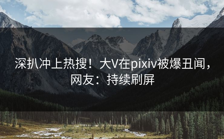 深扒冲上热搜！大V在pixiv被爆丑闻，网友：持续刷屏