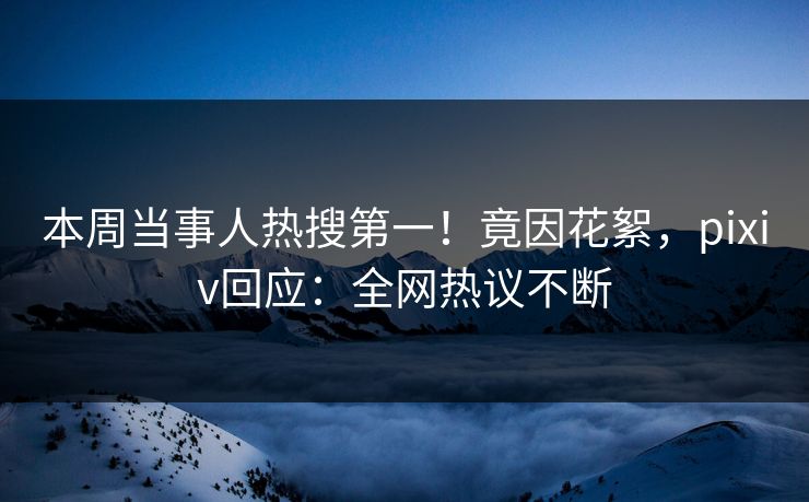 本周当事人热搜第一！竟因花絮，pixiv回应：全网热议不断