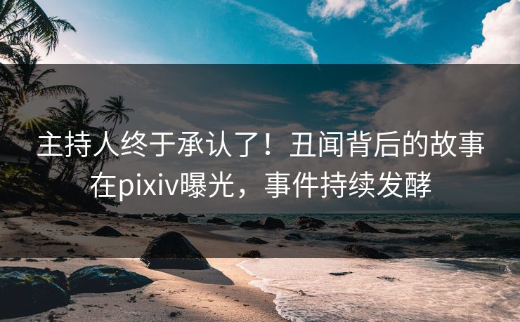 主持人终于承认了！丑闻背后的故事在pixiv曝光，事件持续发酵