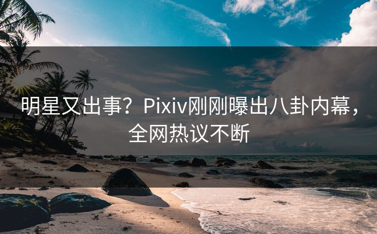 明星又出事？Pixiv刚刚曝出八卦内幕，全网热议不断