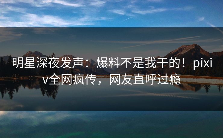 明星深夜发声：爆料不是我干的！pixiv全网疯传，网友直呼过瘾