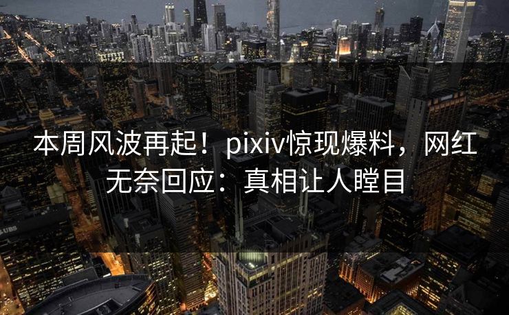 本周风波再起！pixiv惊现爆料，网红无奈回应：真相让人瞠目