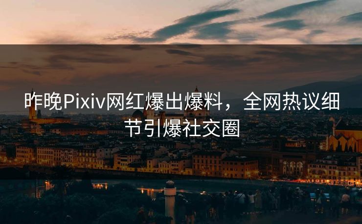 昨晚Pixiv网红爆出爆料，全网热议细节引爆社交圈