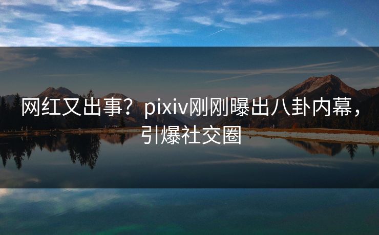 网红又出事？pixiv刚刚曝出八卦内幕，引爆社交圈