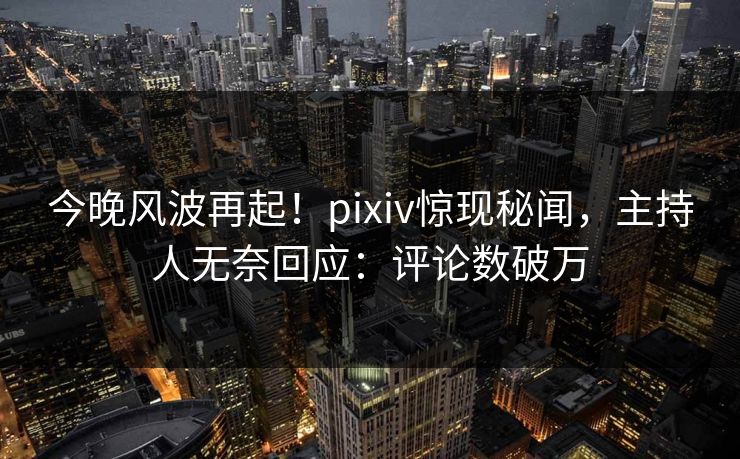 今晚风波再起！pixiv惊现秘闻，主持人无奈回应：评论数破万