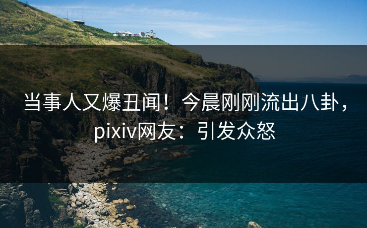 当事人又爆丑闻！今晨刚刚流出八卦，pixiv网友：引发众怒
