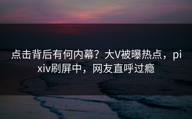 点击背后有何内幕？大V被曝热点，pixiv刷屏中，网友直呼过瘾