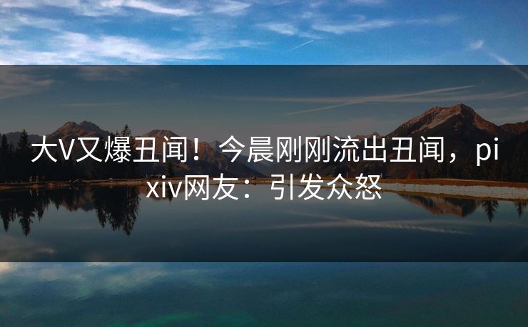 大V又爆丑闻！今晨刚刚流出丑闻，pixiv网友：引发众怒