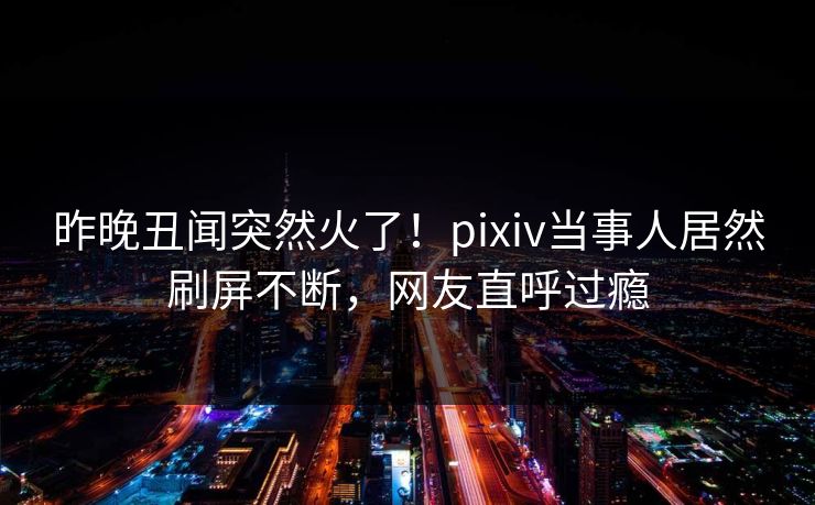 昨晚丑闻突然火了！pixiv当事人居然刷屏不断，网友直呼过瘾