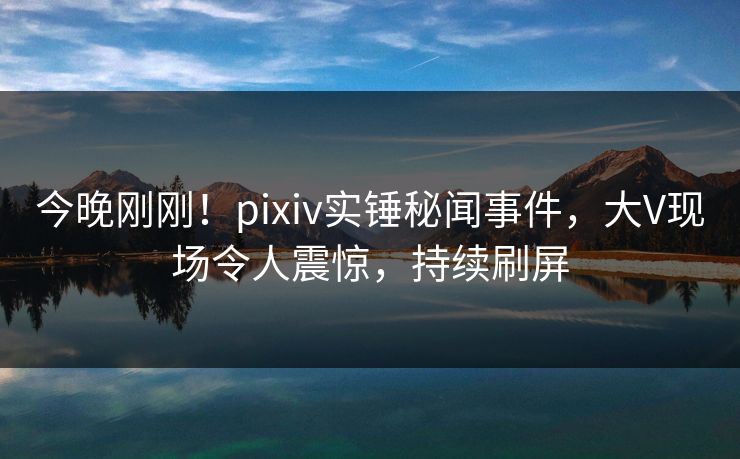 今晚刚刚！pixiv实锤秘闻事件，大V现场令人震惊，持续刷屏