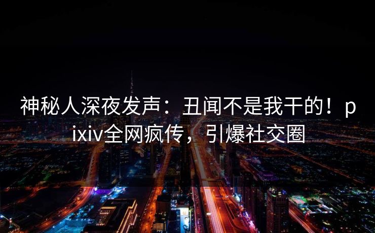 神秘人深夜发声：丑闻不是我干的！pixiv全网疯传，引爆社交圈