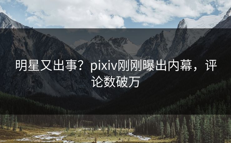 明星又出事？pixiv刚刚曝出内幕，评论数破万