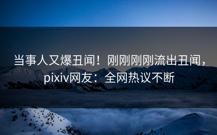 当事人又爆丑闻！刚刚刚刚流出丑闻，pixiv网友：全网热议不断