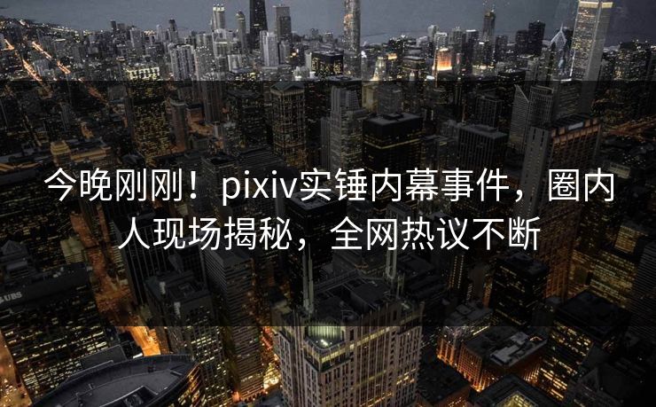 今晚刚刚！pixiv实锤内幕事件，圈内人现场揭秘，全网热议不断