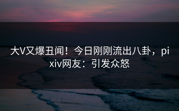大V又爆丑闻！今日刚刚流出八卦，pixiv网友：引发众怒