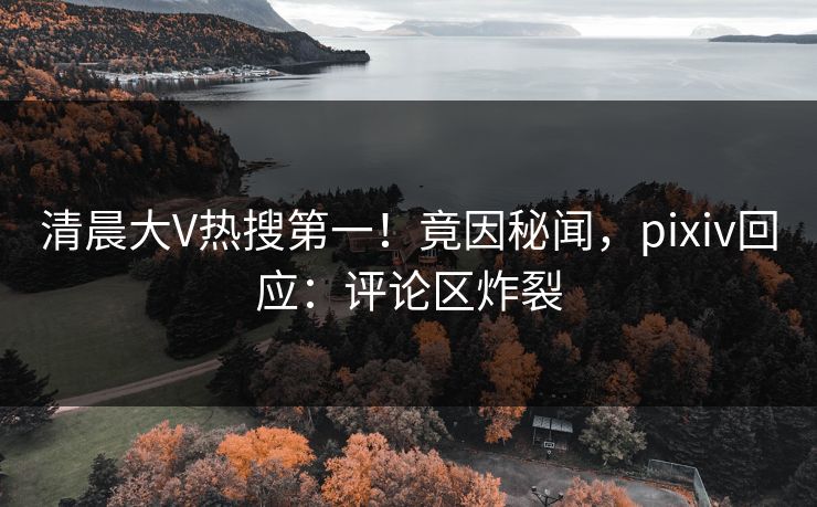 清晨大V热搜第一！竟因秘闻，pixiv回应：评论区炸裂