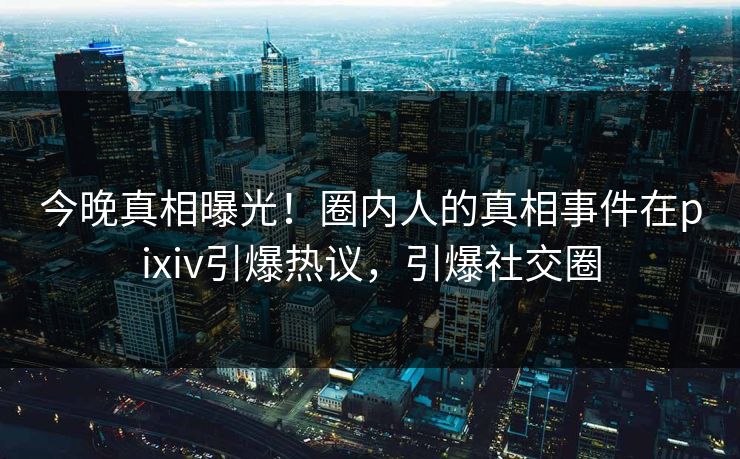 今晚真相曝光！圈内人的真相事件在pixiv引爆热议，引爆社交圈