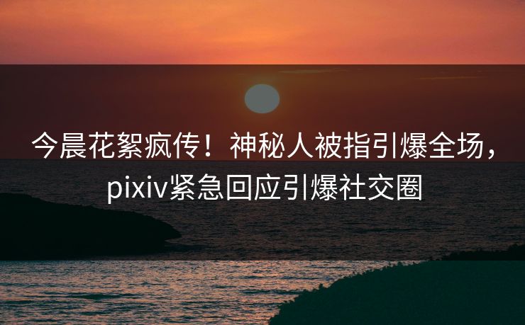 今晨花絮疯传！神秘人被指引爆全场，pixiv紧急回应引爆社交圈