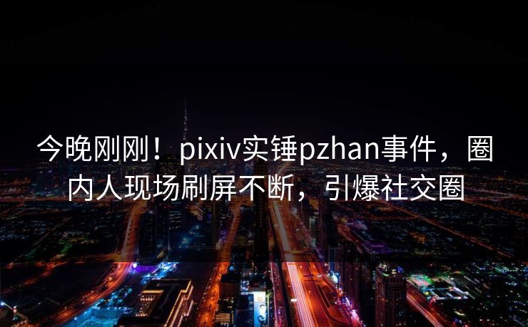 今晚刚刚！pixiv实锤pzhan事件，圈内人现场刷屏不断，引爆社交圈