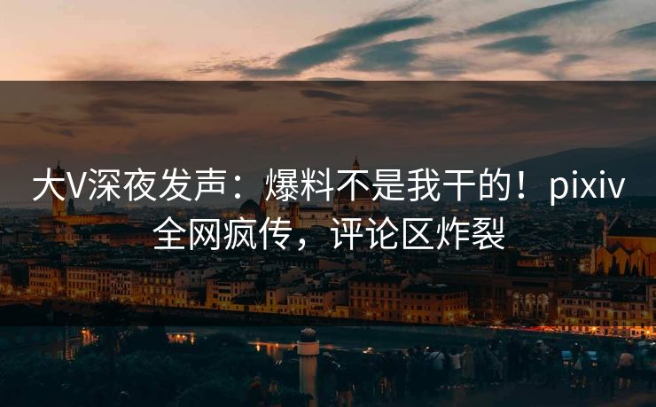 大V深夜发声：爆料不是我干的！pixiv全网疯传，评论区炸裂