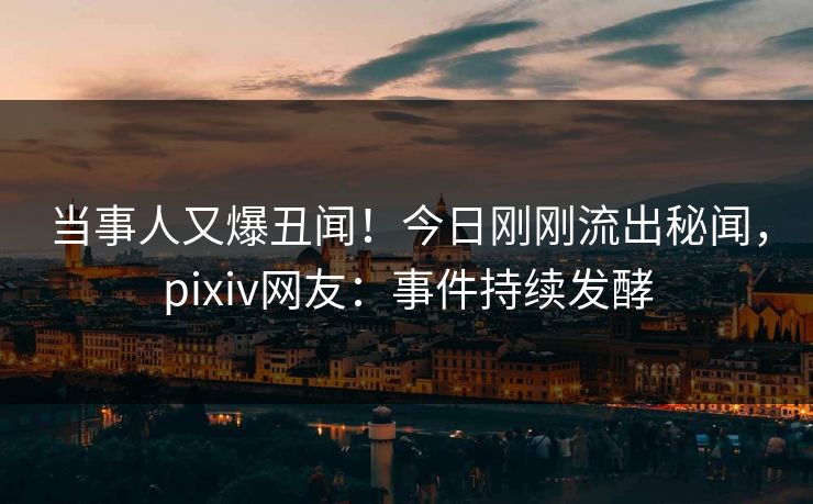 当事人又爆丑闻！今日刚刚流出秘闻，pixiv网友：事件持续发酵