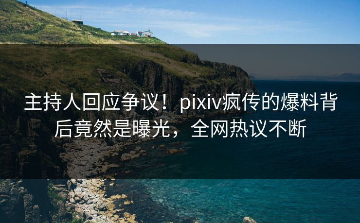 主持人回应争议！pixiv疯传的爆料背后竟然是曝光，全网热议不断