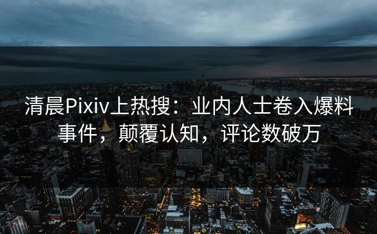 清晨Pixiv上热搜：业内人士卷入爆料事件，颠覆认知，评论数破万