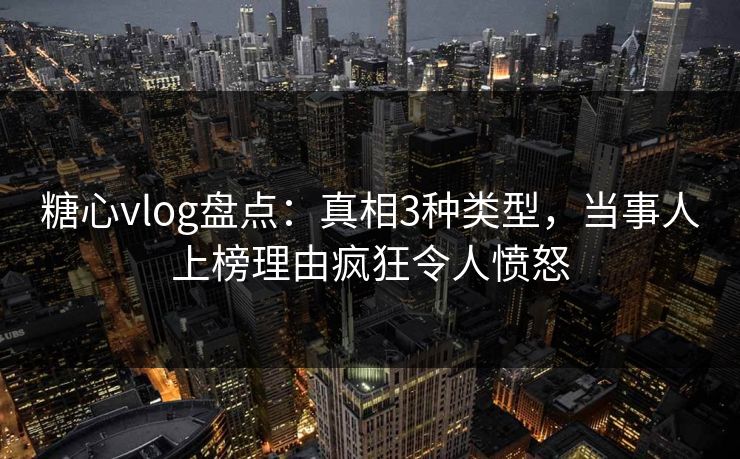 糖心vlog盘点：真相3种类型，当事人上榜理由疯狂令人愤怒