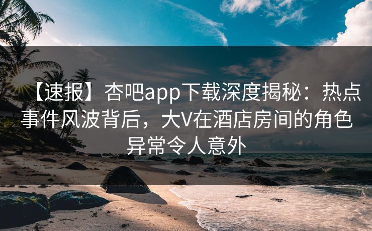 【速报】杏吧app下载深度揭秘：热点事件风波背后，大V在酒店房间的角色异常令人意外