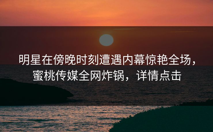 明星在傍晚时刻遭遇内幕惊艳全场，蜜桃传媒全网炸锅，详情点击