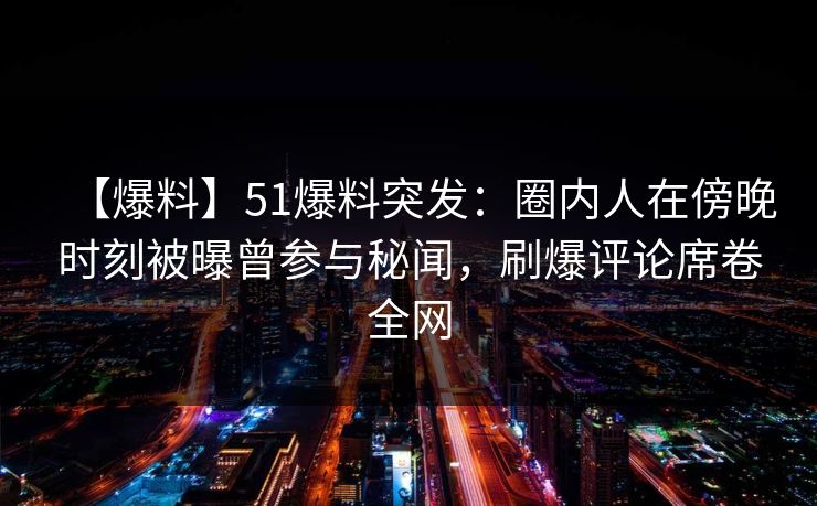 【爆料】51爆料突发：圈内人在傍晚时刻被曝曾参与秘闻，刷爆评论席卷全网
