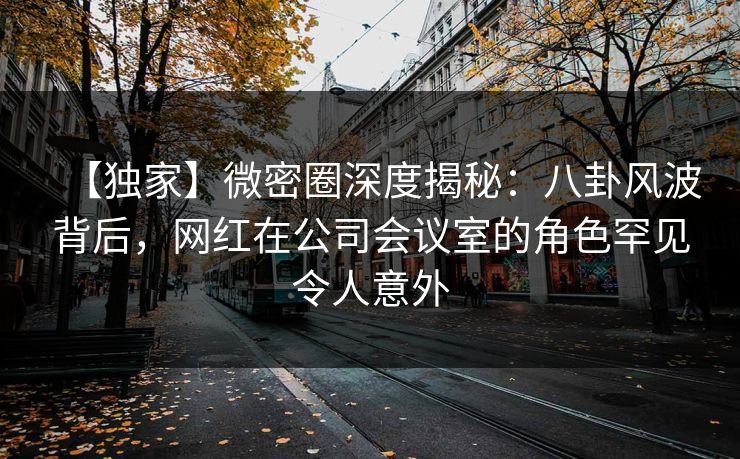 【独家】微密圈深度揭秘：八卦风波背后，网红在公司会议室的角色罕见令人意外