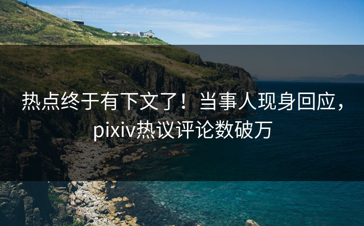 热点终于有下文了！当事人现身回应，pixiv热议评论数破万