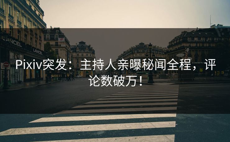 Pixiv突发：主持人亲曝秘闻全程，评论数破万！