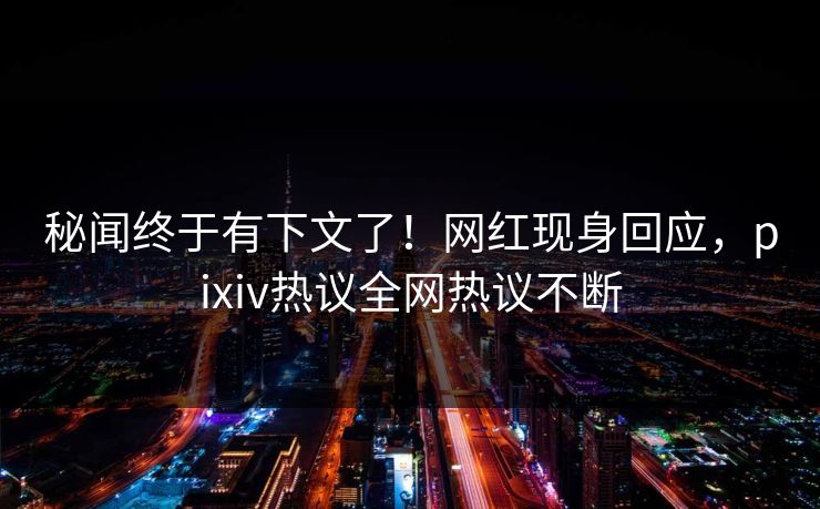 秘闻终于有下文了！网红现身回应，pixiv热议全网热议不断
