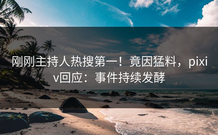 刚刚主持人热搜第一！竟因猛料，pixiv回应：事件持续发酵