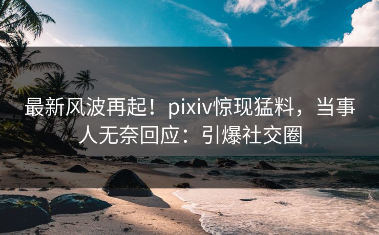 最新风波再起！pixiv惊现猛料，当事人无奈回应：引爆社交圈